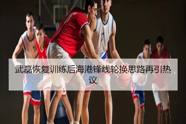 武磊恢复训练后海港锋线轮换思路再引热议