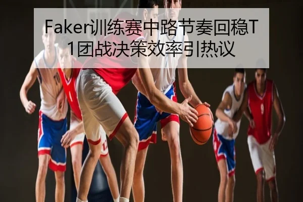 Faker训练赛中路节奏回稳T1团战决策效率引热议
