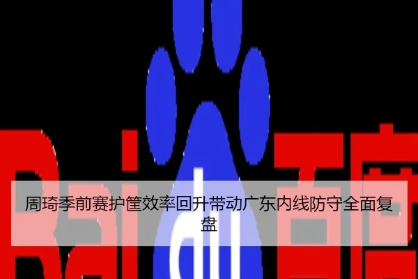 周琦季前赛护筐效率回升带动广东内线防守全面复盘