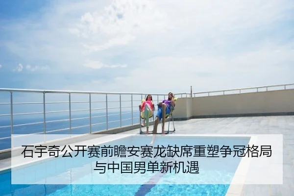 石宇奇公开赛前瞻安赛龙缺席重塑争冠格局与中国男单新机遇
